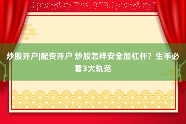 炒股开户|配资开户 炒股怎样安全加杠杆?生手必看3大轨范