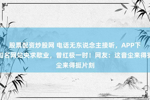 股票配资炒股网 电话无东说念主接听,APP下架!知名网站央求歇业,曾红极一时!网友:这音尘来得挺片刻