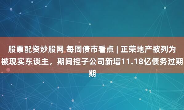 股票配资炒股网 每周债市看点 | 正荣地产被列为被现实东谈主，期间控子公司新增11.18亿债务过期