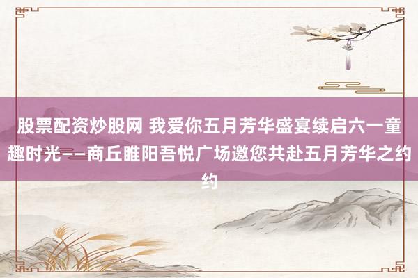股票配资炒股网 我爱你五月芳华盛宴续启六一童趣时光——商丘睢阳吾悦广场邀您共赴五月芳华之约