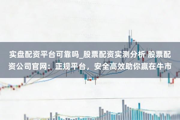 实盘配资平台可靠吗_股票配资实测分析 股票配资公司官网:正规平台,安全高效助你赢在牛市