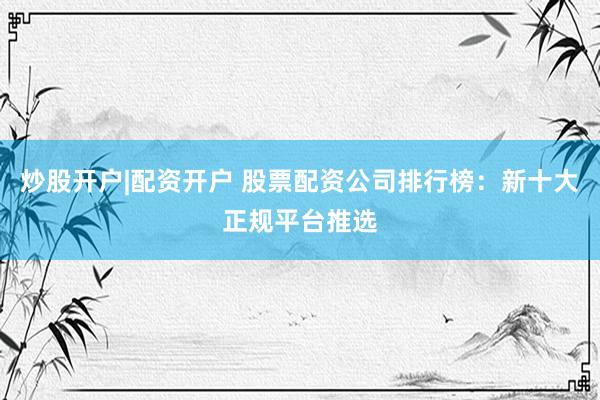 炒股开户|配资开户 股票配资公司排行榜：新十大正规平台推选