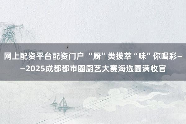 网上配资平台配资门户 “厨”类拔萃“味”你喝彩——2025成都都市圈厨艺大赛海选圆满收官