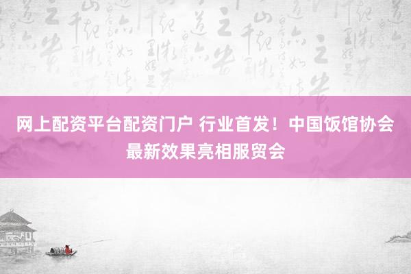 网上配资平台配资门户 行业首发！中国饭馆协会最新效果亮相服贸会
