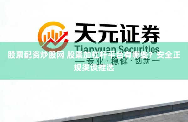 股票配资炒股网 股票加杠杆平台有哪些？安全正规渠谈推选