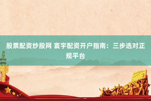 股票配资炒股网 寰宇配资开户指南：三步选对正规平台