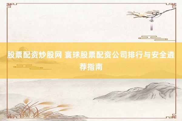 股票配资炒股网 寰球股票配资公司排行与安全遴荐指南