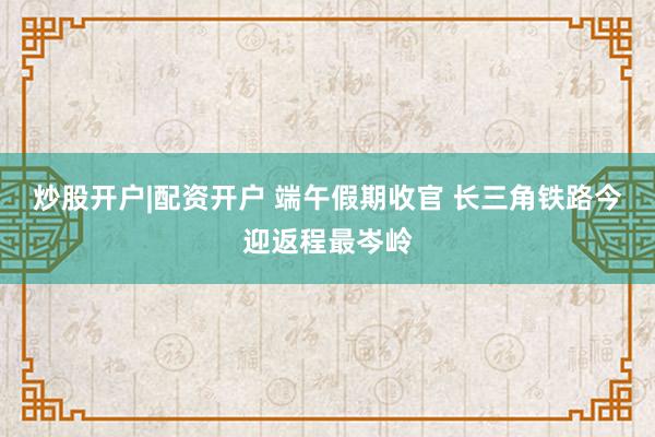 炒股开户|配资开户 端午假期收官 长三角铁路今迎返程最岑岭