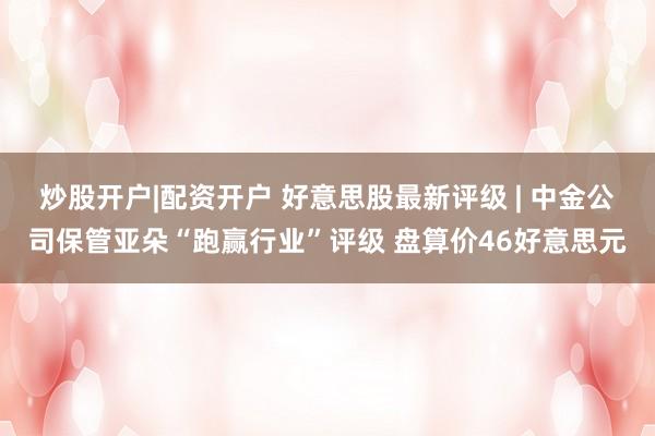 炒股开户|配资开户 好意思股最新评级 | 中金公司保管亚朵“跑赢行业”评级 盘算价46好意思元