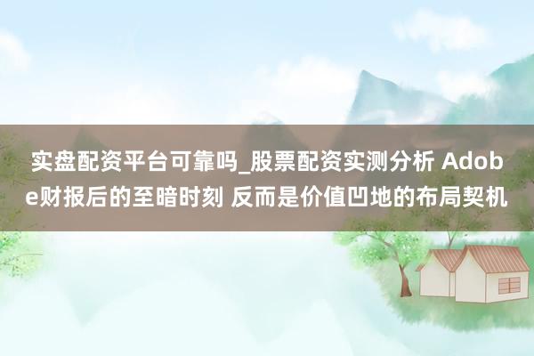 实盘配资平台可靠吗_股票配资实测分析 Adobe财报后的至暗时刻 反而是价值凹地的布局契机