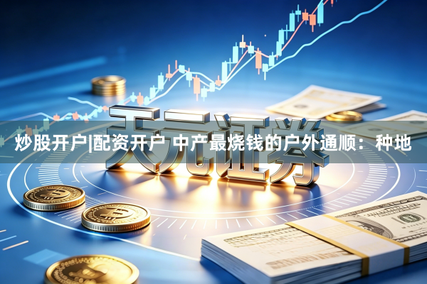 炒股开户|配资开户 中产最烧钱的户外通顺：种地