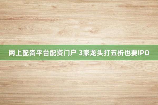 网上配资平台配资门户 3家龙头打五折也要IPO