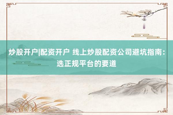 炒股开户|配资开户 线上炒股配资公司避坑指南：选正规平台的要道