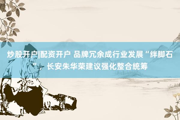 炒股开户|配资开户 品牌冗余成行业发展“绊脚石”，长安朱华荣建议强化整合统筹