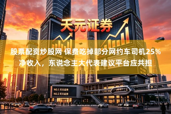 股票配资炒股网 保费吃掉部分网约车司机25%净收入，东说念主大代表建议平台应共担