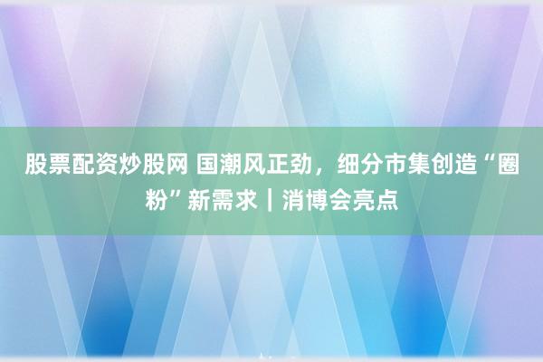 股票配资炒股网 国潮风正劲，细分市集创造“圈粉”新需求｜消博会亮点