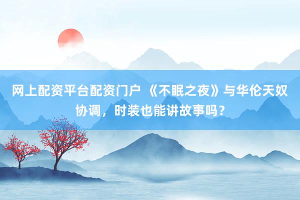 网上配资平台配资门户 《不眠之夜》与华伦天奴协调，时装也能讲故事吗？