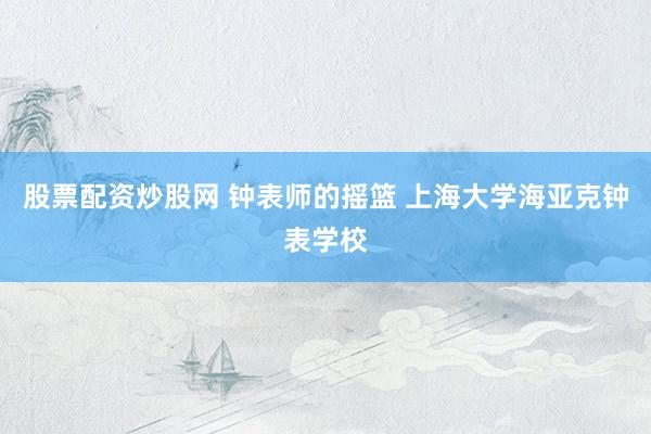 股票配资炒股网 钟表师的摇篮 上海大学海亚克钟表学校