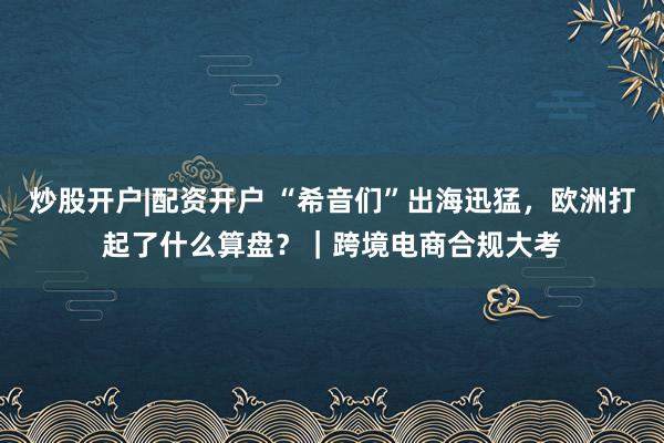 炒股开户|配资开户 “希音们”出海迅猛,欧洲打起了什么算盘?|跨境电商合规大考