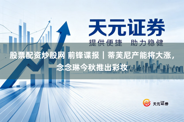 股票配资炒股网 前锋谍报｜蒂芙尼产能将大涨，念念琳今秋推出彩妆
