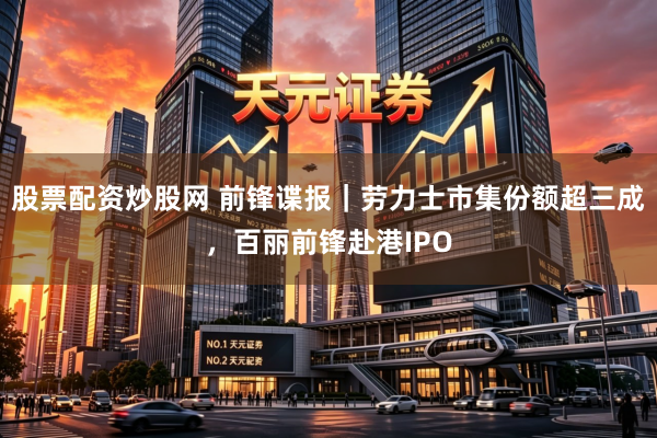 股票配资炒股网 前锋谍报｜劳力士市集份额超三成，百丽前锋赴港IPO