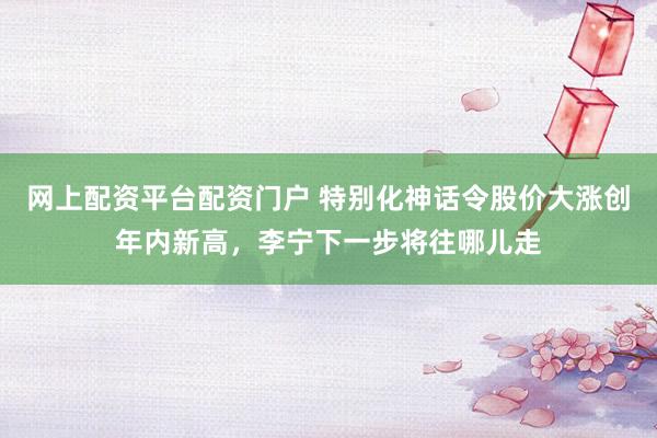 网上配资平台配资门户 特别化神话令股价大涨创年内新高，李宁下一步将往哪儿走