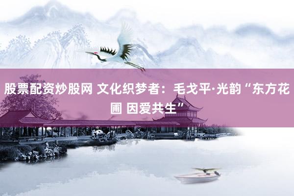 股票配资炒股网 文化织梦者：毛戈平·光韵“东方花圃 因爱共生”