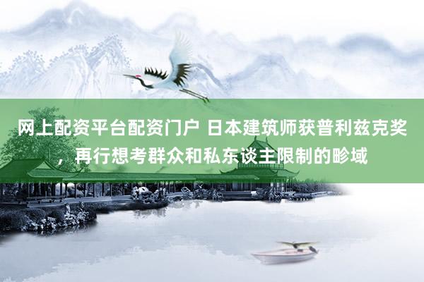 网上配资平台配资门户 日本建筑师获普利兹克奖，再行想考群众和私东谈主限制的畛域